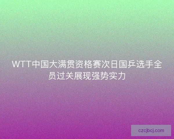 WTT中国大满贯资格赛次日国乒选手全员过关展现强势实力