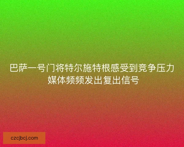 巴萨一号门将特尔施特根感受到竞争压力 媒体频频发出复出信号