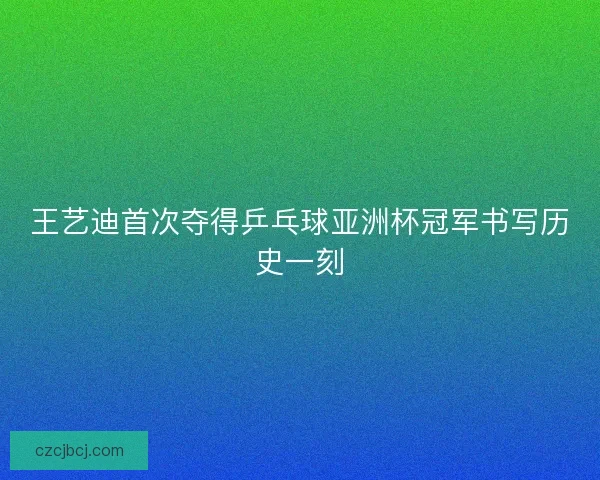 王艺迪首次夺得乒乓球亚洲杯冠军书写历史一刻