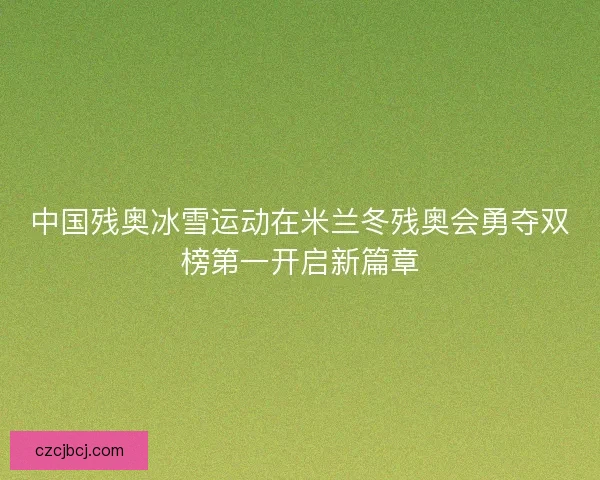 中国残奥冰雪运动在米兰冬残奥会勇夺双榜第一开启新篇章