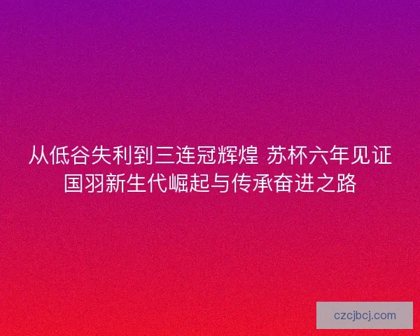 从低谷失利到三连冠辉煌 苏杯六年见证国羽新生代崛起与传承奋进之路