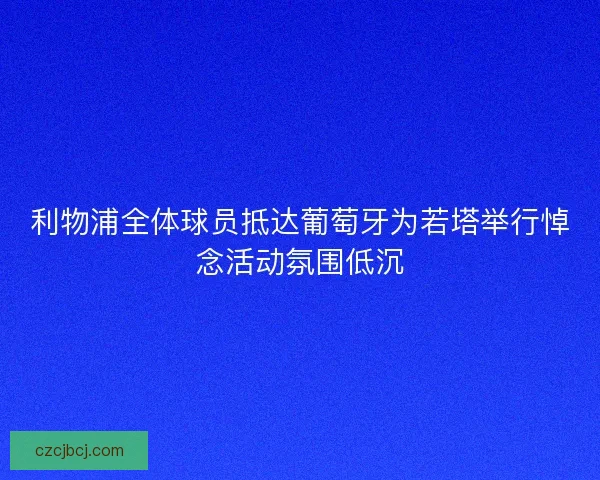 利物浦全体球员抵达葡萄牙为若塔举行悼念活动氛围低沉