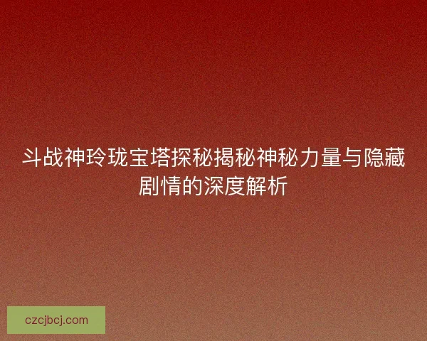 斗战神玲珑宝塔探秘揭秘神秘力量与隐藏剧情的深度解析