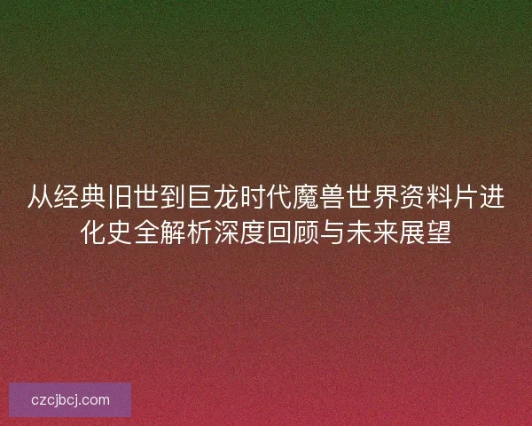 从经典旧世到巨龙时代魔兽世界资料片进化史全解析深度回顾与未来展望