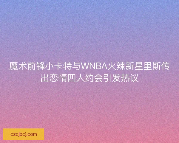 魔术前锋小卡特与WNBA火辣新星里斯传出恋情四人约会引发热议